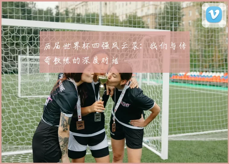 历届世界杯四强风云录:我们与传奇教练的深度对话