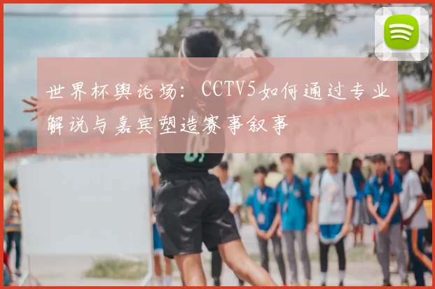 世界杯舆论场：CCTV5如何通过专业解说与嘉宾塑造赛事叙事