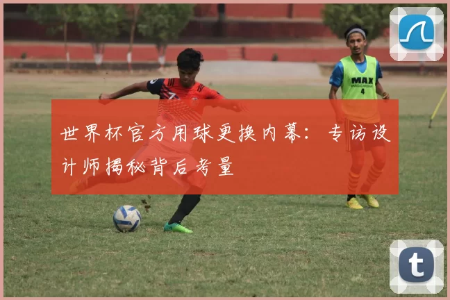 世界杯官方用球更换内幕：专访设计师揭秘背后考量