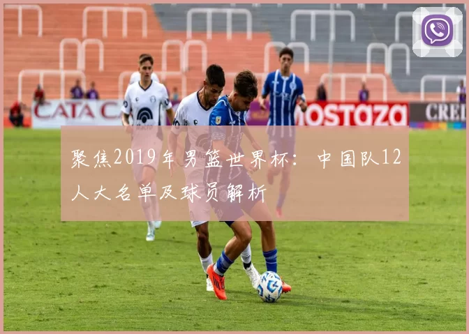 聚焦2019年男篮世界杯:中国队12人大名单及球员解析