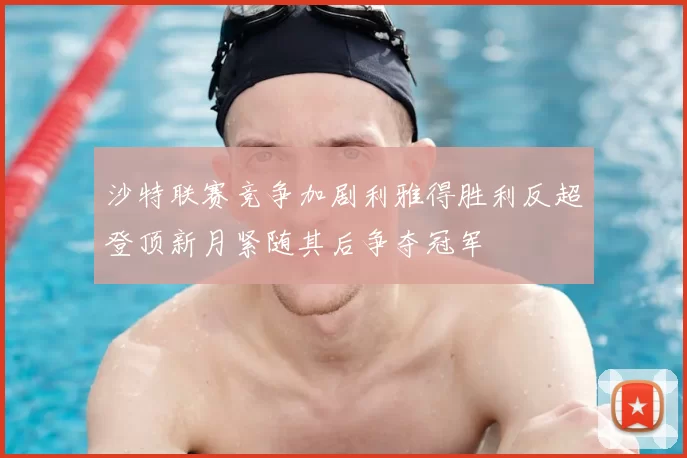 沙特联赛竞争加剧利雅得胜利反超登顶新月紧随其后争夺冠军