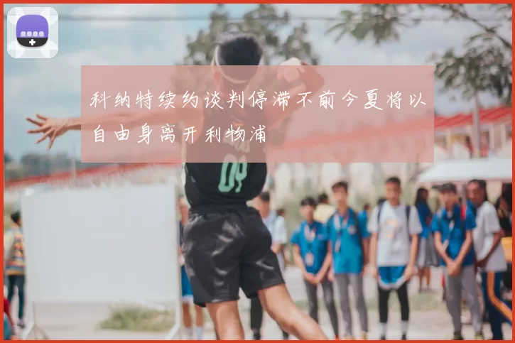 科纳特续约谈判停滞不前今夏将以自由身离开利物浦