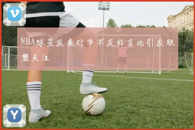 NBA球星发表对华不友好言论引发联盟关注