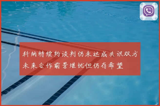 科纳特续约谈判仍未达成共识双方未来合作前景堪忧但仍存希望