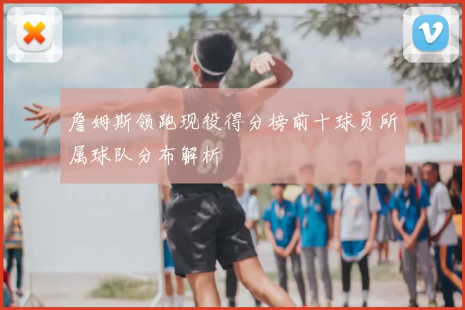 詹姆斯领跑现役得分榜前十球员所属球队分布解析
