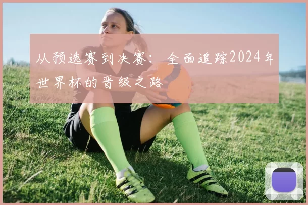 从预选赛到决赛:全面追踪2024年世界杯的晋级之路