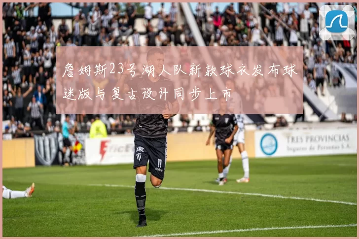 詹姆斯23号湖人队新款球衣发布球迷版与复古设计同步上市
