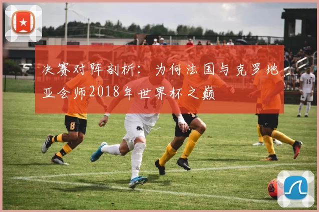 决赛对阵剖析:为何法国与克罗地亚会师2018年世界杯之巅