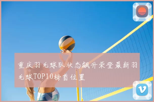 重庆羽毛球队状态飙升荣登最新羽毛球TOP10榜首位置