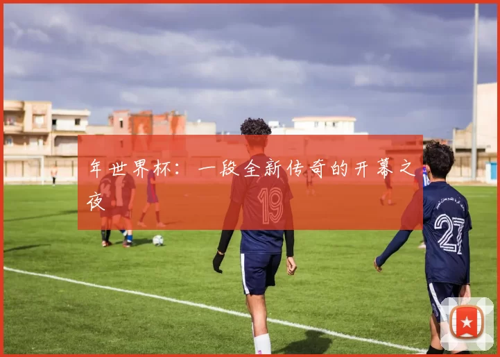 年世界杯:一段全新传奇的开幕之夜