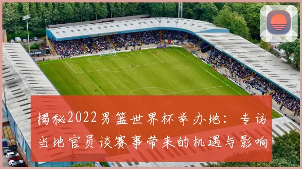 揭秘2022男篮世界杯举办地:专访当地官员谈赛事带来的机遇与影响