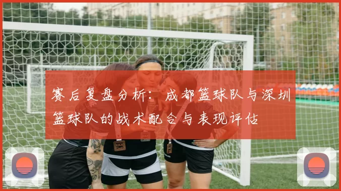 赛后复盘分析:成都篮球队与深圳篮球队的战术配合与表现评估