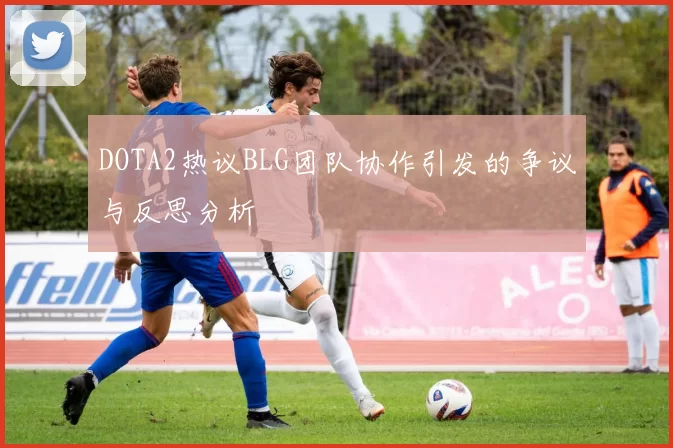 DOTA2热议BLG团队协作引发的争议与反思分析