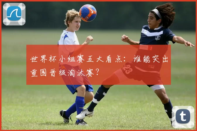 世界杯小组赛五大看点:谁能突出重围晋级淘汰赛?