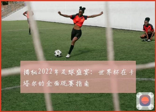 揭秘2022年足球盛宴:世界杯在卡塔尔的全面观赛指南