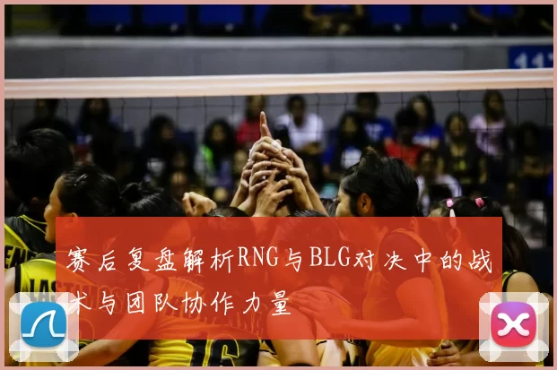 赛后复盘解析RNG与BLG对决中的战术与团队协作力量