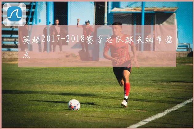 英超2017-2018赛季各队球衣细节盘点