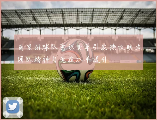 南京排球队意识变革引发热议助力团队精神与竞技水平提升