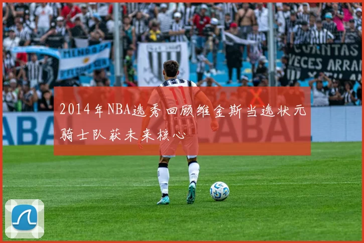 2014年NBA选秀回顾维金斯当选状元骑士队获未来核心