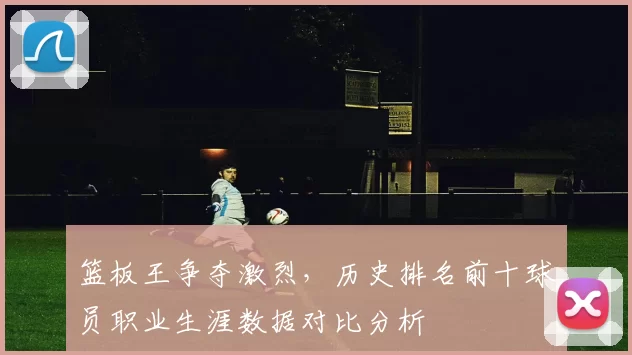 篮板王争夺激烈,历史排名前十球员职业生涯数据对比分析