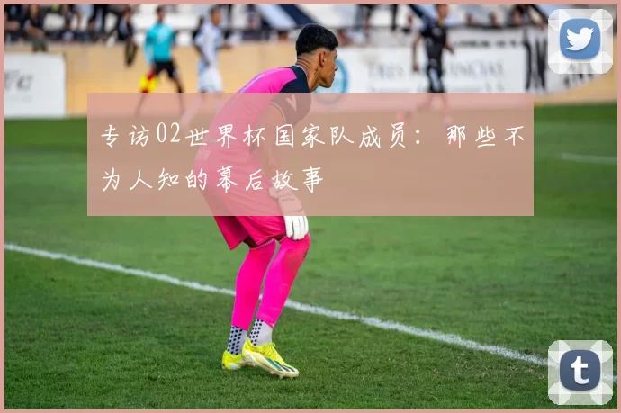 专访02世界杯国家队成员:那些不为人知的幕后故事