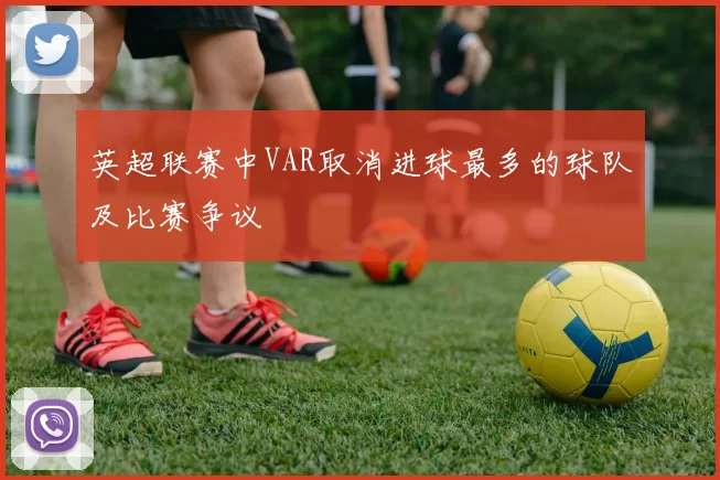 英超联赛中VAR取消进球最多的球队及比赛争议