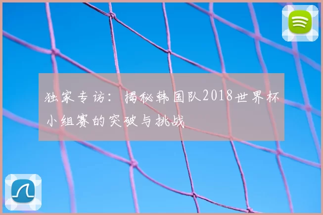 独家专访:揭秘韩国队2018世界杯小组赛的突破与挑战