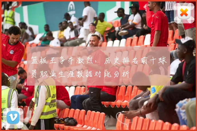 篮板王争夺激烈，历史排名前十球员职业生涯数据对比分析