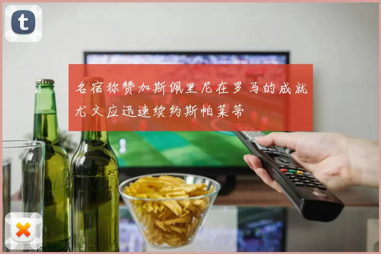 名宿称赞加斯佩里尼在罗马的成就尤文应迅速续约斯帕莱蒂