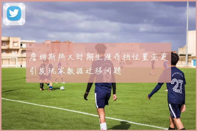 詹姆斯热火时期生涯存档位置变更引发玩家数据迁移问题