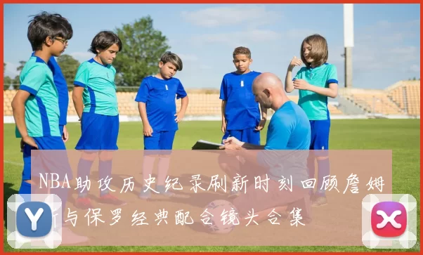 NBA助攻历史纪录刷新时刻回顾詹姆斯与保罗经典配合镜头合集