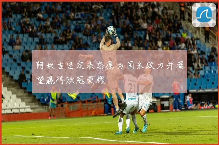 阿坎吉坚定表态愿为国米效力并渴望赢得欧冠荣耀