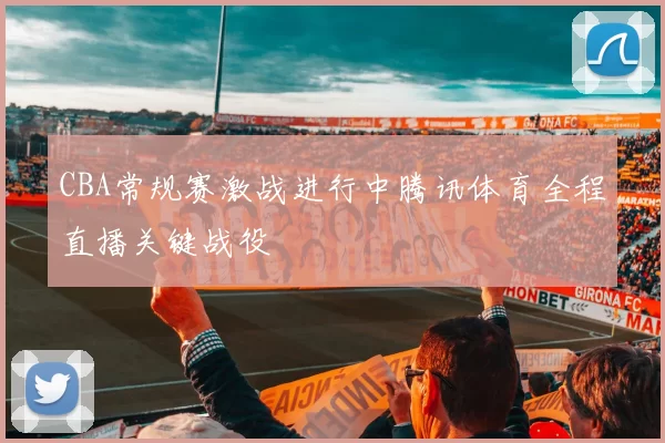 CBA常规赛激战进行中腾讯体育全程直播关键战役