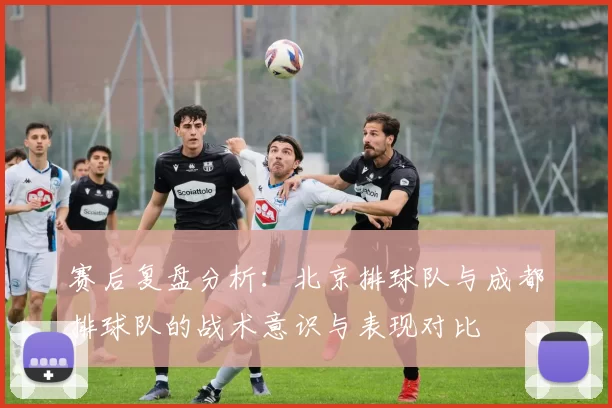 赛后复盘分析:北京排球队与成都排球队的战术意识与表现对比