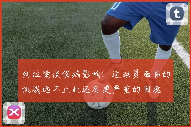 利拉德谈伤病影响:运动员面临的挑战远不止此还有更严重的困境
