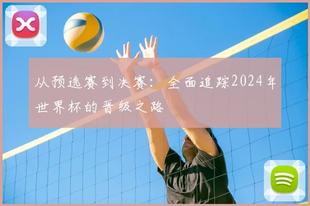 从预选赛到决赛:全面追踪2024年世界杯的晋级之路