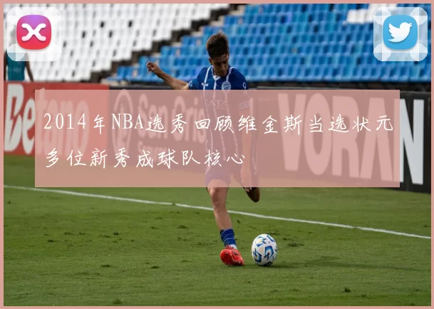 2014年NBA选秀回顾维金斯当选状元多位新秀成球队核心