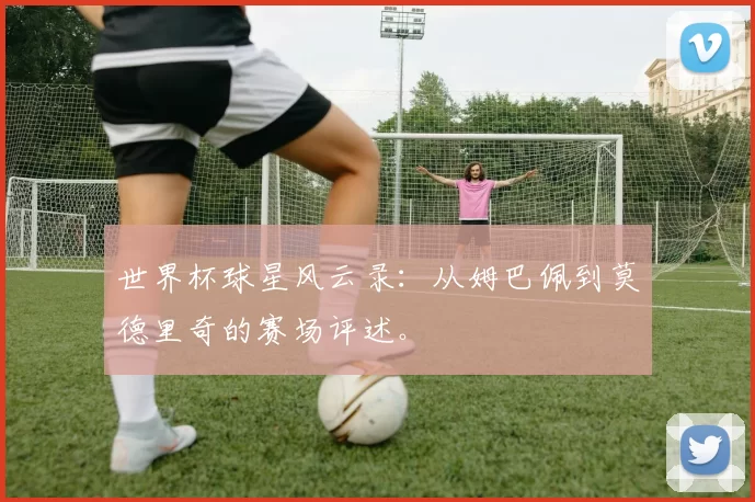 世界杯球星风云录:从姆巴佩到莫德里奇的赛场评述。