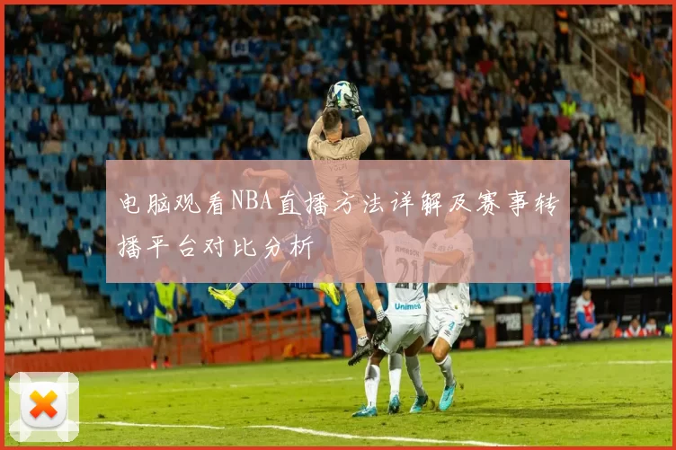 电脑观看NBA直播方法详解及赛事转播平台对比分析