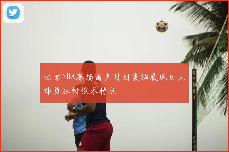法尔NBA赛场高光时刻集锦展现巨人球员独特技术特点
