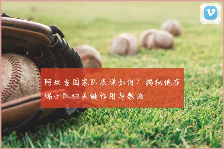 阿坎吉国家队表现如何?揭秘他在瑞士队的关键作用与数据