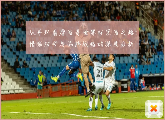 从手环看摩洛哥世界杯黑马之路：情感纽带与品牌战略的深度分析