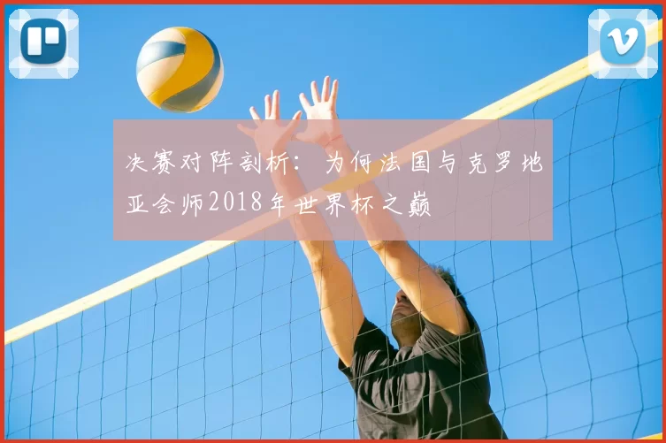 决赛对阵剖析:为何法国与克罗地亚会师2018年世界杯之巅