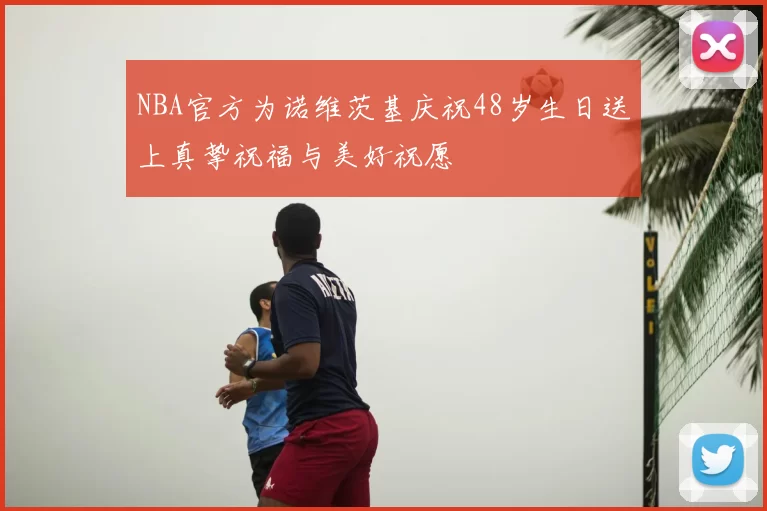 NBA官方为诺维茨基庆祝48岁生日送上真挚祝福与美好祝愿
