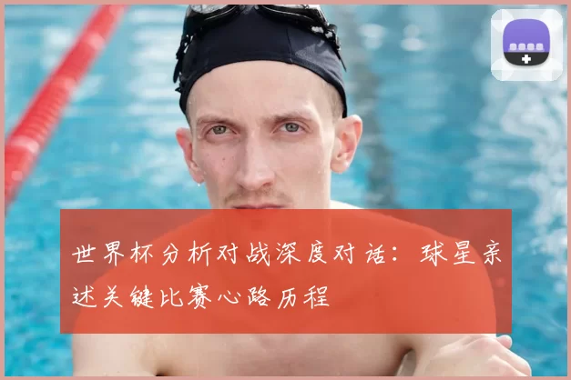 世界杯分析对战深度对话:球星亲述关键比赛心路历程