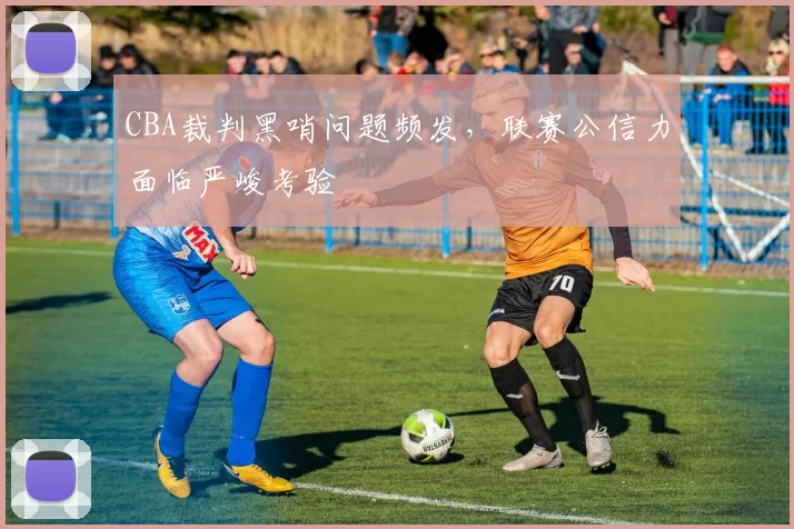 CBA裁判黑哨问题频发,联赛公信力面临严峻考验