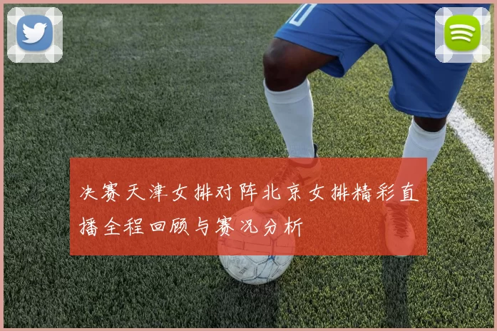 决赛天津女排对阵北京女排精彩直播全程回顾与赛况分析