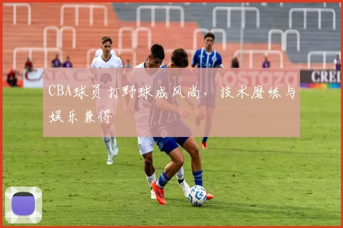 CBA球员打野球成风尚，技术磨练与娱乐兼得