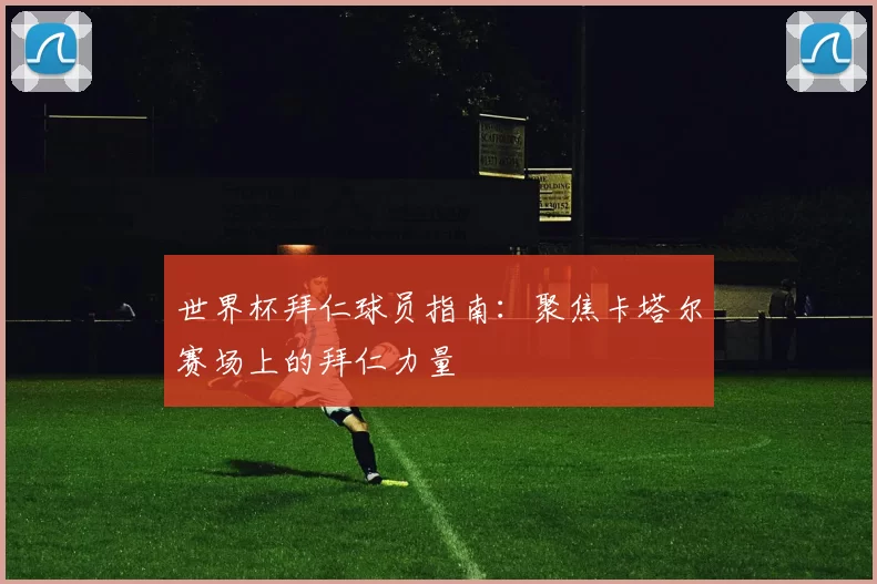 世界杯拜仁球员指南：聚焦卡塔尔赛场上的拜仁力量