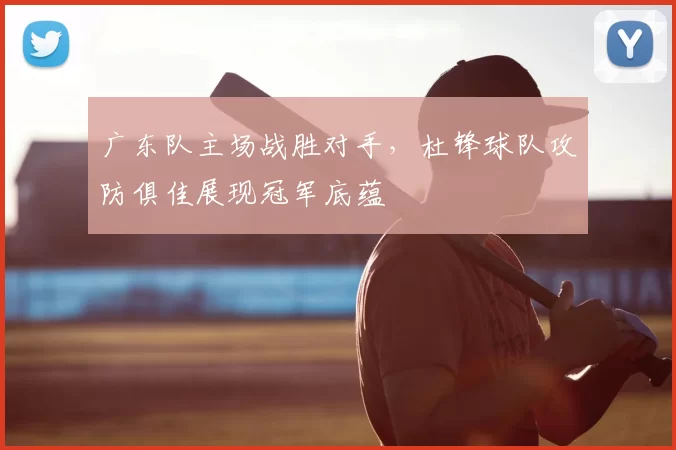 广东队主场战胜对手，杜锋球队攻防俱佳展现冠军底蕴
